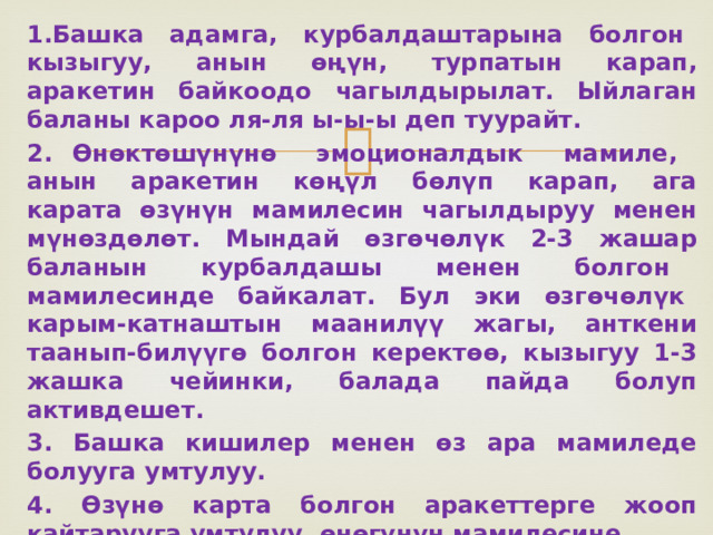 1.Башка адамга, курбалдаштарына болгон кызыгуу, анын ѳңүн, турпатын карап, аракетин байкоодо чагылдырылат. Ыйлаган баланы кароо ля-ля ы-ы-ы деп туурайт. 2. Өнѳктѳшүнүнѳ эмоционалдык мамиле, анын аракетин кѳңүл бѳлүп карап, ага карата ѳзүнүн мамилесин чагылдыруу менен мүнѳздѳлѳт. Мындай ѳзгѳчѳлүк 2-3 жашар баланын курбалдашы менен болгон мамилесинде байкалат. Бул эки ѳзгѳчѳлүк карым-катнаштын маанилүү жагы, анткени таанып-билүүгѳ болгон керектѳѳ, кызыгуу 1-3 жашка чейинки, балада пайда болуп активдешет. 3. Башка кишилер менен ѳз ара мамиледе болууга умтулуу. 4. Өзүнѳ карта болгон аракеттерге жооп кайтарууга умтулуу, ѳнѳгүнүн мамилесине болгон сезимталдык, кийинки эки ѳзгѳчѳлүк пикир алмашуудагы акт. 