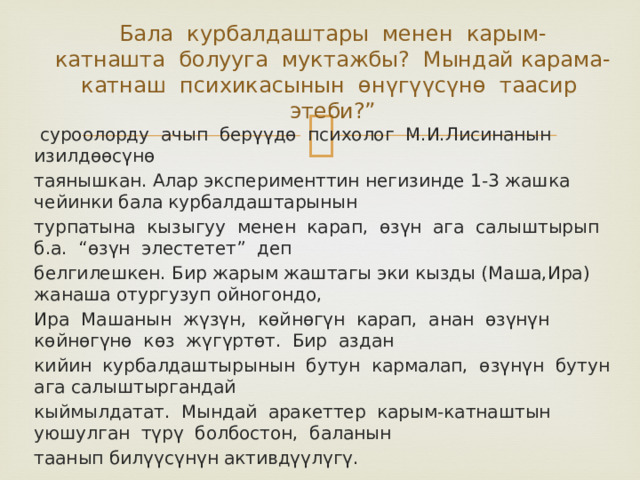 Бала курбалдаштары менен карым-  катнашта болууга муктажбы? Мындай карама-катнаш психикасынын ѳнүгүүсүнѳ таасир  этеби?”  суроолорду ачып берүүдѳ психолог М.И.Лисинанын изилдѳѳсүнѳ таянышкан. Алар эксперименттин негизинде 1-3 жашка чейинки бала курбалдаштарынын турпатына кызыгуу менен карап, ѳзүн ага салыштырып б.а. “ѳзүн элестетет” деп белгилешкен. Бир жарым жаштагы эки кызды (Маша,Ира) жанаша отургузуп ойногондо, Ира Машанын жүзүн, кѳйнѳгүн карап, анан ѳзүнүн кѳйнѳгүнѳ кѳз жүгүртѳт. Бир аздан кийин курбалдаштырынын бутун кармалап, ѳзүнүн бутун ага салыштыргандай кыймылдатат. Мындай аракеттер карым-катнаштын уюшулган түрү болбостон, баланын таанып билүүсүнүн активдүүлүгү. 