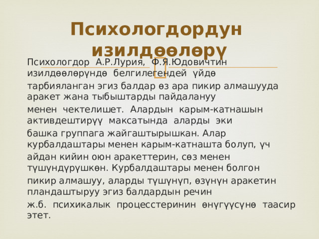 Психологдордун изилдөөлөрү Психологдор А.Р.Лурия, Ф.Я.Юдовичтин изилдѳѳлѳрүндѳ белгилегендей үйдѳ тарбияланган эгиз балдар ѳз ара пикир алмашууда аракет жана тыбыштарды пайдалануу менен чектелишет. Алардын карым-катнашын активдештирүү максатында аларды эки башка группага жайгаштырышкан. Алар курбалдаштары менен карым-катнашта болуп, үч айдан кийин оюн аракеттерин, сѳз менен түшүндүрүшкѳн. Курбалдаштары менен болгон пикир алмашуу, аларды түшүнүп, ѳзүнүн аракетин пландаштыруу эгиз балдардын речин ж.б. психикалык процесстеринин ѳнүгүүсүнѳ таасир этет. 