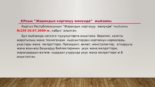  КРнын “Жарандык коргонуу жөнүндө”  мыйзамы    Кыргыз Республикасынын “Жарандык коргонуу  жөнүндө” мыйзамы  №239 20.07.2009-ж. кабыл  алынган.    Бул мыйзамда негизги түшүнүктөргө аныктама  берилип, калкты жаратылыш жана техногендик  кырсыктардан коргоонун нормалары, укуктары жана  милдеттери, Президент, өкмөт, минстрликтер,  аткаруучу жана өзүн-өзү башкаруу бийликтеринин  укук жана милдеттери, жарандардын өзгөчө  кырдаал учурунда укук жана милдеттери ж.б.  аныкталган. 