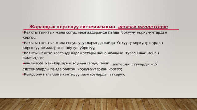  Жарандык коргонуу системасынын   негизги милдеттери:    Калкты тынчтык жана согуш мезгилдеринде пайда  болуучу коркунучтардан коргоо;   Калкты тынчтык жана согуш учурларында пайда  болуучу коркунучтардан коргонуу ыкмаларына  окутуп үйрөтүү;   Калкты жекече коргонуу каражаттары жана жашына  турган жай менен камсыздоо;   Айыл-чарба жаныбарларын, өсүмдүктөрдү, тамак - аштарды, сууларды ж.б. системаларды пайда болгон  коркунучтардан коргоо;   Кыйроону калыбына келтирүү иш-чараларды  аткаруу; 