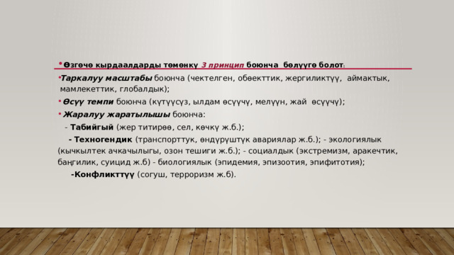   ө згөчө кырдаалдарды төмөнкү 3 принцип боюнча  бөлүүгө болот :    Таркалуу масштабы боюнча (чектелген, обөекттик, жергиликтүү,  аймактык, мамлекеттик, глобалдык);   Өсүү темпи боюнча (күтүүсүз, ылдам өсүүчү, мелүүн, жай  өсүүчү);   Жаралуу жаратылышы боюнча:   - Табийгый (жер титирөө, сел, көчкү ж.б.);   - Техногендик (транспорттук, өндүрүштүк авариялар ж.б.); - экологиялык (кычкылтек ачкачылыгы, озон тешиги ж.б.); - социалдык (экстремизм, аракечтик, баңгилик, суицид ж.б) - биологиялык (эпидемия, эпизоотия, эпифитотия);   -Конфликттүү (согуш, терроризм ж.б). 