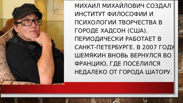МИХАИЛ МИХАЙЛОВИЧ СОЗДАЛ ИНСТИТУТ ФИЛОСОФИИ И ПСИХОЛОГИИ ТВОРЧЕСТВА В ГОРОДЕ ХАДСОН (США). ПЕРИОДИЧЕСКИ РАБОТАЕТ В САНКТ-ПЕТЕРБУРГЕ. В 2007 ГОДУ ШЕМЯКИН ВНОВЬ ВЕРНУЛСЯ ВО ФРАНЦИЮ, ГДЕ ПОСЕЛИЛСЯ НЕДАЛЕКО ОТ ГОРОДА ШАТОРУ. 