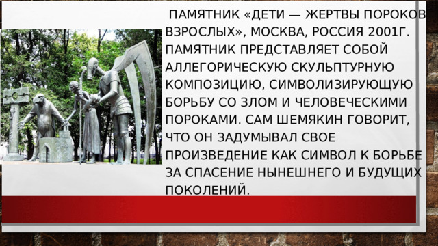  ПАМЯТНИК «ДЕТИ — ЖЕРТВЫ ПОРОКОВ ВЗРОСЛЫХ», МОСКВА, РОССИЯ 2001Г. ПАМЯТНИК ПРЕДСТАВЛЯЕТ СОБОЙ АЛЛЕГОРИЧЕСКУЮ СКУЛЬПТУРНУЮ КОМПОЗИЦИЮ, СИМВОЛИЗИРУЮЩУЮ БОРЬБУ СО ЗЛОМ И ЧЕЛОВЕЧЕСКИМИ ПОРОКАМИ. САМ ШЕМЯКИН ГОВОРИТ, ЧТО ОН ЗАДУМЫВАЛ СВОЕ ПРОИЗВЕДЕНИЕ КАК СИМВОЛ К БОРЬБЕ ЗА СПАСЕНИЕ НЫНЕШНЕГО И БУДУЩИХ ПОКОЛЕНИЙ. 
