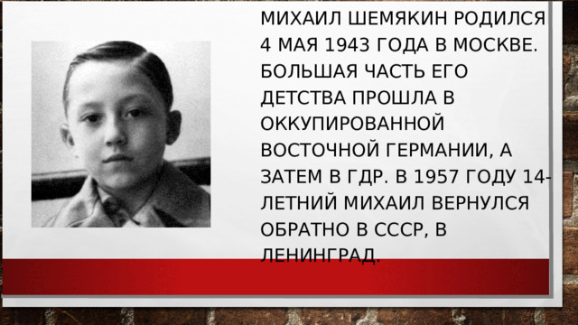 МИХАИЛ ШЕМЯКИН РОДИЛСЯ 4 МАЯ 1943 ГОДА В МОСКВЕ. БОЛЬШАЯ ЧАСТЬ ЕГО ДЕТСТВА ПРОШЛА В ОККУПИРОВАННОЙ ВОСТОЧНОЙ ГЕРМАНИИ, А ЗАТЕМ В ГДР. В 1957 ГОДУ 14-ЛЕТНИЙ МИХАИЛ ВЕРНУЛСЯ ОБРАТНО В СССР, В ЛЕНИНГРАД. 