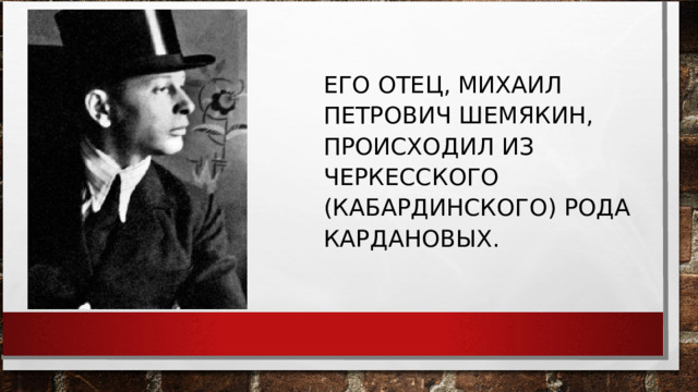 ЕГО ОТЕЦ, МИХАИЛ ПЕТРОВИЧ ШЕМЯКИН, ПРОИСХОДИЛ ИЗ ЧЕРКЕССКОГО (КАБАРДИНСКОГО) РОДА КАРДАНОВЫХ. 