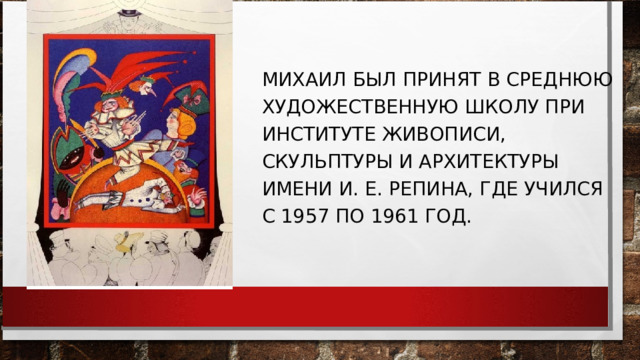 МИХАИЛ БЫЛ ПРИНЯТ В СРЕДНЮЮ ХУДОЖЕСТВЕННУЮ ШКОЛУ ПРИ ИНСТИТУТЕ ЖИВОПИСИ, СКУЛЬПТУРЫ И АРХИТЕКТУРЫ ИМЕНИ И. Е. РЕПИНА, ГДЕ УЧИЛСЯ С 1957 ПО 1961 ГОД. 