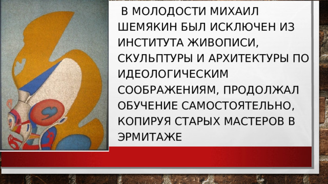  В МОЛОДОСТИ МИХАИЛ ШЕМЯКИН БЫЛ ИСКЛЮЧЕН ИЗ ИНСТИТУТА ЖИВОПИСИ, СКУЛЬПТУРЫ И АРХИТЕКТУРЫ ПО ИДЕОЛОГИЧЕСКИМ СООБРАЖЕНИЯМ, ПРОДОЛЖАЛ ОБУЧЕНИЕ САМОСТОЯТЕЛЬНО, КОПИРУЯ СТАРЫХ МАСТЕРОВ В ЭРМИТАЖЕ 