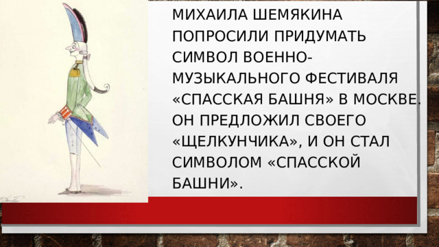 МИХАИЛА ШЕМЯКИНА ПОПРОСИЛИ ПРИДУМАТЬ СИМВОЛ ВОЕННО-МУЗЫКАЛЬНОГО ФЕСТИВАЛЯ «СПАССКАЯ БАШНЯ» В МОСКВЕ. ОН ПРЕДЛОЖИЛ СВОЕГО «ЩЕЛКУНЧИКА», И ОН СТАЛ СИМВОЛОМ «СПАССКОЙ БАШНИ». 
