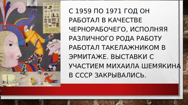 С 1959 ПО 1971 ГОД ОН РАБОТАЛ В КАЧЕСТВЕ ЧЕРНОРАБОЧЕГО, ИСПОЛНЯЯ РАЗЛИЧНОГО РОДА РАБОТУ РАБОТАЛ ТАКЕЛАЖНИКОМ В ЭРМИТАЖЕ. ВЫСТАВКИ С УЧАСТИЕМ МИХАИЛА ШЕМЯКИНА В СССР ЗАКРЫВАЛИСЬ. 