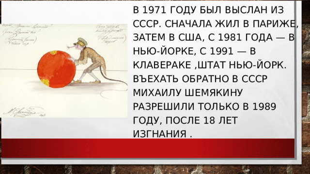 В 1971 ГОДУ БЫЛ ВЫСЛАН ИЗ СССР. СНАЧАЛА ЖИЛ В ПАРИЖЕ, ЗАТЕМ В США, С 1981 ГОДА — В НЬЮ-ЙОРКЕ, С 1991 — В КЛАВЕРАКЕ ,ШТАТ НЬЮ-ЙОРК. ВЪЕХАТЬ ОБРАТНО В СССР МИХАИЛУ ШЕМЯКИНУ РАЗРЕШИЛИ ТОЛЬКО В 1989 ГОДУ, ПОСЛЕ 18 ЛЕТ ИЗГНАНИЯ . 