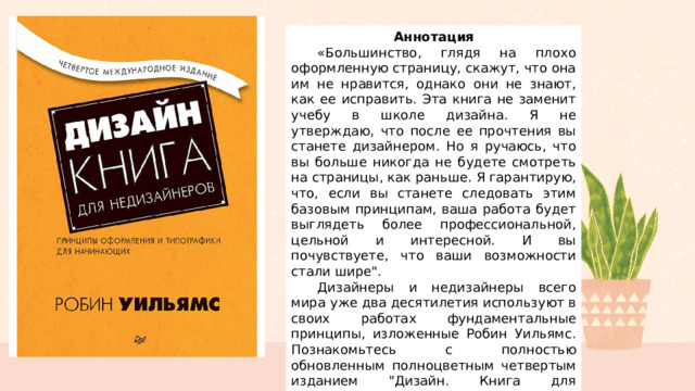 Аннотация  «Большинство, глядя на плохо оформленную страницу, скажут, что она им не нравится, однако они не знают, как ее исправить. Эта книга не заменит учебу в школе дизайна. Я не утверждаю, что после ее прочтения вы станете дизайнером. Но я ручаюсь, что вы больше никогда не будете смотреть на страницы, как раньше. Я гарантирую, что, если вы станете следовать этим базовым принципам, ваша работа будет выглядеть более профессиональной, цельной и интересной. И вы почувствуете, что ваши возможности стали шире
