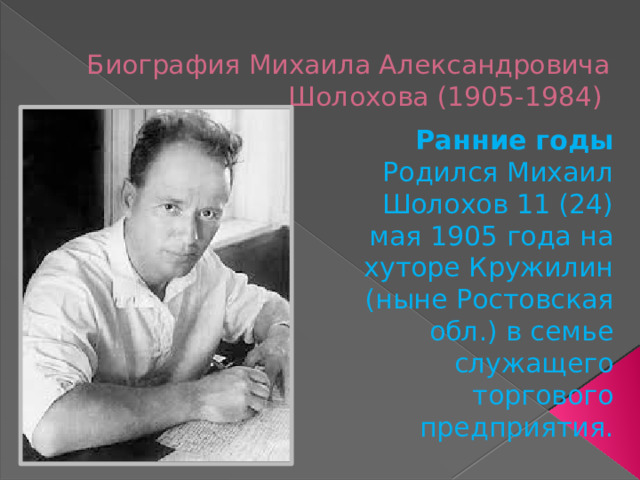 Биография Михаила Александровича Шолохова (1905-1984) Ранние годы Родился Михаил Шолохов 11 (24) мая 1905 года на хуторе Кружилин (ныне Ростовская обл.) в семье служащего торгового предприятия. 
