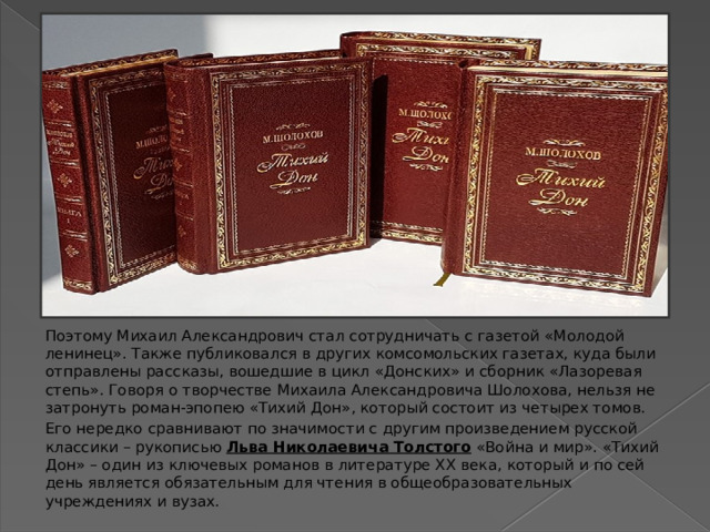 Поэтому Михаил Александрович стал сотрудничать с газетой «Молодой ленинец». Также публиковался в других комсомольских газетах, куда были отправлены рассказы, вошедшие в цикл «Донских» и сборник «Лазоревая степь». Говоря о творчестве Михаила Александровича Шолохова, нельзя не затронуть роман-эпопею «Тихий Дон», который состоит из четырех томов.  Его нередко сравнивают по значимости с другим произведением русской классики – рукописью  Льва Николаевича Толстого  «Война и мир». «Тихий Дон» – один из ключевых романов в литературе XX века, который и по сей день является обязательным для чтения в общеобразовательных учреждениях и вузах. 