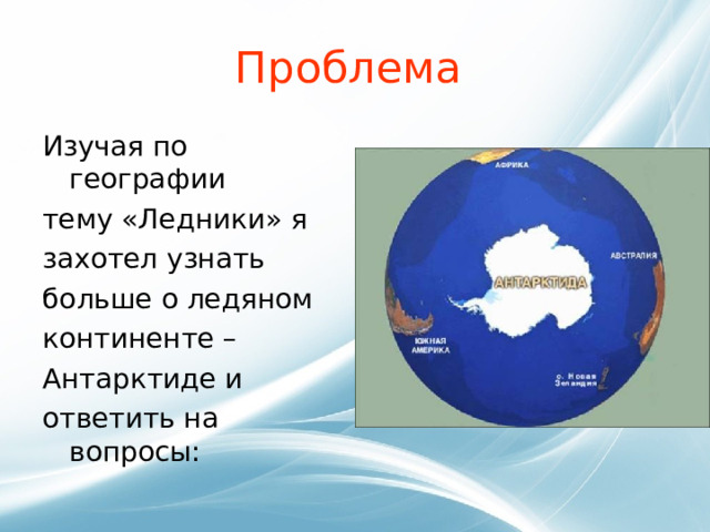 Проблема Изучая по географии тему «Ледники» я захотел узнать больше о ледяном континенте – Антарктиде и ответить на вопросы: 