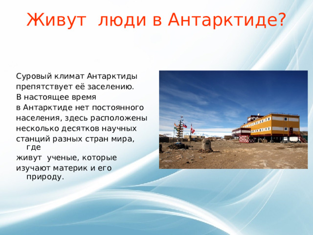 Живут люди в Антарктиде?   Суровый климат Антарктиды препятствует её заселению.   В настоящее время   в Антарктиде нет постоянного населения, здесь расположены несколько десятков научных станций разных стран мира, где живут ученые, которые изучают материк и его природу. 