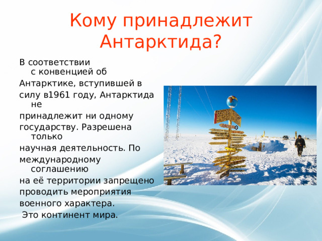 Кому принадлежит Антарктида? В соответствии с конвенцией об Антарктике, вступившей в силу в1961 году, Антарктида не принадлежит ни одному государству. Разрешена только научная деятельность. По международному соглашению на её территории запрещено проводить мероприятия военного характера.  Это континент мира.  