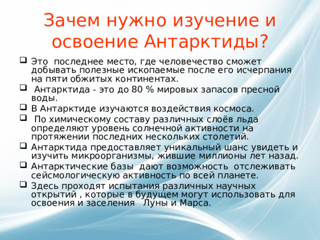 Зачем нужно изучение и освоение Антарктиды? Это последнее место, где человечество сможет добывать полезные ископаемые после его исчерпания на пяти обжитых континентах.  Антарктида - это до 80 % мировых запасов пресной воды. В Антарктиде изучаются воздействия космоса.   По химическому составу различных слоёв льда определяют уровень солнечной активности на протяжении последних нескольких столетий. Антарктида предоставляет уникальный шанс увидеть и изучить микроорганизмы, жившие миллионы лет назад. Антарктические базы дают возможность отслеживать сейсмологическую активность по всей планете. Здесь проходят испытания различных научных открытий , которые в будущем могут использовать для освоения и заселения Луны и Марса.  