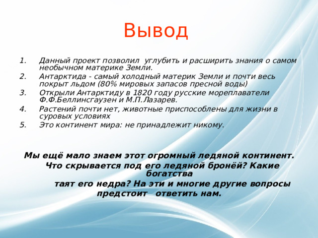 Вывод Данный проект позволил углубить и расширить знания о самом необычном материке Земли.  Антарктида - самый холодный материк Земли и почти весь покрыт льдом (80% мировых запасов пресной воды) Открыли Антарктиду в 1820 году русские мореплаватели Ф.Ф.Беллинсгаузен и М.П.Лазарев. Растений почти нет, животные приспособлены для жизни в суровых условиях Это континент мира: не принадлежит никому.   Мы ещё мало знаем этот огромный ледяной континент.  Что скрывается под его ледяной бронёй? Какие богатства  таят его недра? На эти и многие другие вопросы предстоит ответить нам.   