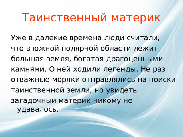 Таинственный материк Уже в далекие времена люди считали, что в южной полярной области лежит большая земля, богатая драгоценными камнями. О ней ходили легенды. Не раз отважные моряки отправлялись на поиски таинственной земли, но увидеть загадочный материк никому не удавалось. 