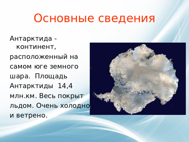 Основные сведения Антарктида -континент, расположенный на самом юге земного шара.  Площадь Антарктиды 14,4 млн.км. Весь покрыт льдом. Очень холодно и ветрено. 