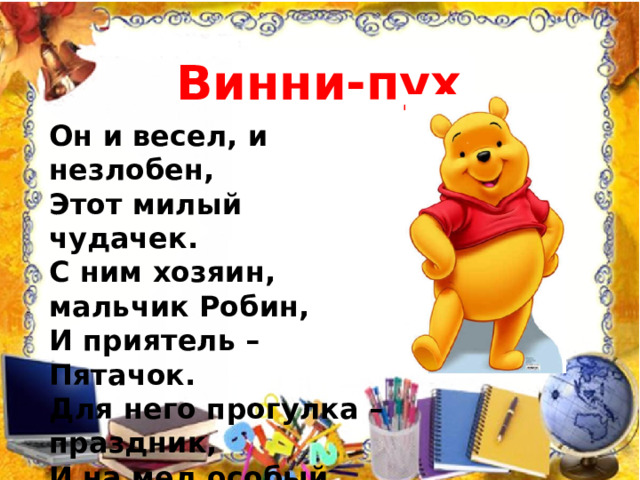 Винни-пух Он и весел, и незлобен,  Этот милый чудачек.  С ним хозяин, мальчик Робин,  И приятель – Пятачок.  Для него прогулка – праздник,  И на мед особый нюх.  Этот плюшевый проказник  Медвежонок…   