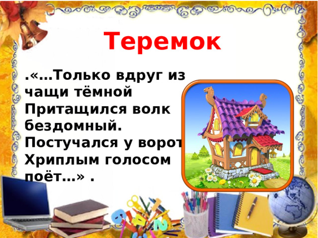 Теремок .«…Только вдруг из чащи тёмной  Притащился волк бездомный.  Постучался у ворот,  Хриплым голосом поёт…» .   