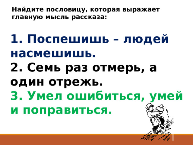 Найдите пословицу, которая выражает главную мысль рассказа:   1. Поспешишь – людей насмешишь.    2. Семь раз отмерь, а один отрежь.   3. Умел ошибиться, умей и поправиться.  