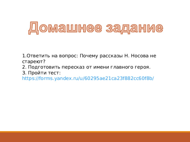 1.Ответить на вопрос: Почему рассказы Н. Носова не стареют? 2. Подготовить пересказ от имени главного героя. 3. Пройти тест: https://forms.yandex.ru/u/60295ae21ca23f882cc60f8b/  