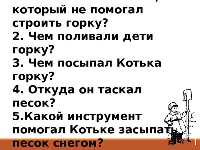 1.Как звали мальчика, который не помогал строить горку? 2. Чем поливали дети горку? 3. Чем посыпал Котька горку? 4. Откуда он таскал песок? 5.Какой инструмент помогал Котьке засыпать песок снегом? 