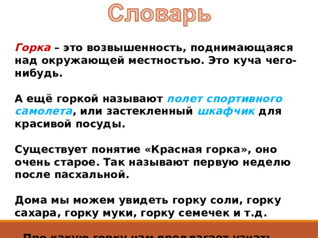 Горка – это возвышенность, поднимающаяся над окружающей местностью. Это куча чего-нибудь.    А ещё горкой называют полет спортивного самолета , или застекленный шкафчик для красивой посуды.    Существует понятие «Красная горка», оно очень старое. Так называют первую неделю после пасхальной.    Дома мы можем увидеть горку соли, горку сахара, горку муки, горку семечек и т.д.   - Про какую горку нам предлагает узнать Николай Носов?  
