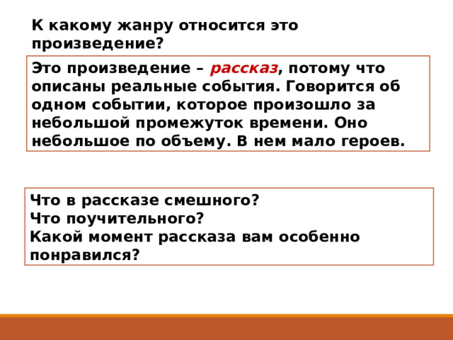 К какому жанру относится это произведение?  Это произведение – рассказ , потому что описаны реальные события. Говорится об одном событии, которое произошло за небольшой промежуток времени. Оно небольшое по объему. В нем мало героев. Что в рассказе смешного? Что поучительного?  Какой момент рассказа вам особенно понравился?   