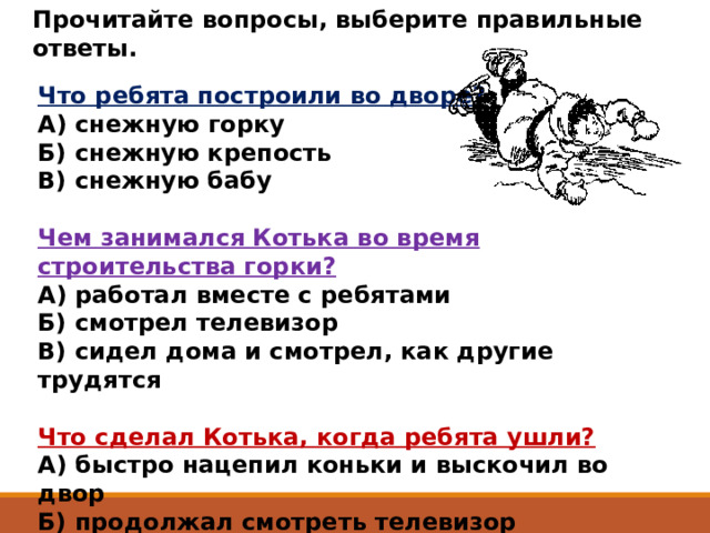 Прочитайте вопросы, выберите правильные ответы.  Что ребята построили во дворе?  А) снежную горку  Б) снежную крепость  В) снежную бабу  Чем занимался Котька во время строительства горки?  А) работал вместе с ребятами  Б) смотрел телевизор  В) сидел дома и смотрел, как другие трудятся  Что сделал Котька, когда ребята ушли?  А) быстро нацепил коньки и выскочил во двор  Б) продолжал смотреть телевизор  В) стал строить свою горку 