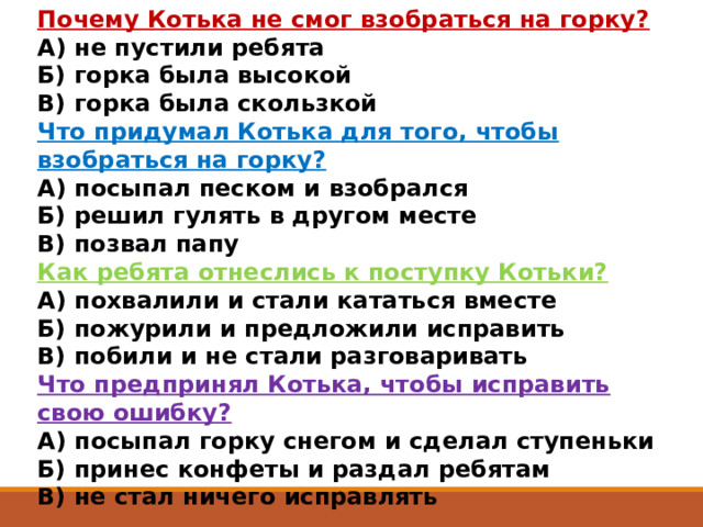 Почему Котька не смог взобраться на горку?  А) не пустили ребята  Б) горка была высокой  В) горка была скользкой Что придумал Котька для того, чтобы взобраться на горку?  А) посыпал песком и взобрался  Б) решил гулять в другом месте  В) позвал папу Как ребята отнеслись к поступку Котьки?  А) похвалили и стали кататься вместе  Б) пожурили и предложили исправить  В) побили и не стали разговаривать Что предпринял Котька, чтобы исправить свою ошибку?  А) посыпал горку снегом и сделал ступеньки  Б) принес конфеты и раздал ребятам  В) не стал ничего исправлять 