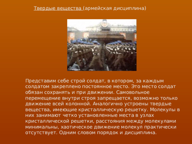 Твердые вещества (армейская дисциплина) Представим себе строй солдат, в котором, за каждым солдатом закреплено постоянное место. Это место солдат обязан сохранять и при движении. Самовольное перемещение внутри строя запрещается, возможно только движение всей колонной. Аналогично устроены твердые вещества, имеющие кристаллическую решетку. Молекулы в них занимают четко установленные места в узлах кристаллической решетки, расстояния между молекулами минимальны, хаотическое движение молекул практически отсутствует. Одним словом порядок и дисциплина. 