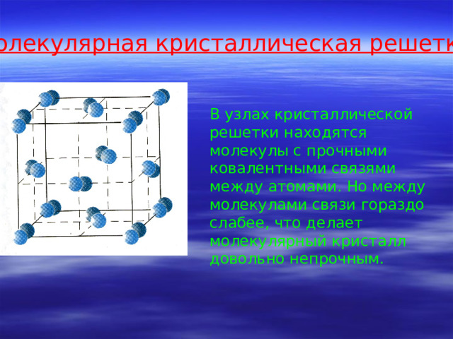 Молекулярная кристаллическая решетка В узлах кристаллической решетки находятся молекулы с прочными ковалентными связями между атомами. Но между молекулами связи гораздо слабее, что делает молекулярный кристалл довольно непрочным. 
