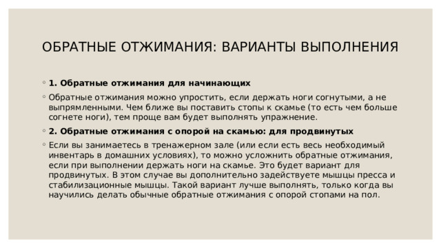  ОБРАТНЫЕ ОТЖИМАНИЯ: ВАРИАНТЫ ВЫПОЛНЕНИЯ   1. Обратные отжимания для начинающих Обратные отжимания можно упростить, если держать ноги согнутыми, а не выпрямленными. Чем ближе вы поставить стопы к скамье (то есть чем больше согнете ноги), тем проще вам будет выполнять упражнение. 2. Обратные отжимания с опорой на скамью: для продвинутых Если вы занимаетесь в тренажерном зале (или если есть весь необходимый инвентарь в домашних условиях), то можно усложнить обратные отжимания, если при выполнении держать ноги на скамье. Это будет вариант для продвинутых. В этом случае вы дополнительно задействуете мышцы пресса и стабилизационные мышцы. Такой вариант лучше выполнять, только когда вы научились делать обычные обратные отжимания с опорой стопами на пол. 