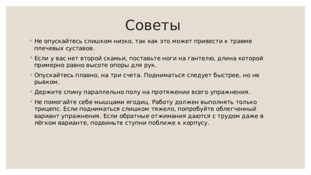  Советы   Не опускайтесь слишком низко, так как это может привести к травме плечевых суставов. Если у вас нет второй скамьи, поставьте ноги на гантелю, длина которой примерно равно высоте опоры для рук. Опускайтесь плавно, на три счета. Подниматься следует быстрее, но не рывком. Держите спину параллельно полу на протяжении всего упражнения. Не помогайте себе мышцами ягодиц. Работу должен выполнять только трицепс. Если подниматься слишком тяжело, попробуйте облегченный вариант упражнения. Если обратные отжимания даются с трудом даже в лёгком варианте, подвиньте ступни поближе к корпусу. 