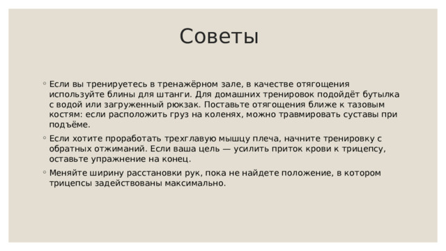  Советы   Если вы тренируетесь в тренажёрном зале, в качестве отягощения используйте блины для штанги. Для домашних тренировок подойдёт бутылка с водой или загруженный рюкзак. Поставьте отягощения ближе к тазовым костям: если расположить груз на коленях, можно травмировать суставы при подъёме. Если хотите проработать трехглавую мышцу плеча, начните тренировку с обратных отжиманий. Если ваша цель — усилить приток крови к трицепсу, оставьте упражнение на конец. Меняйте ширину расстановки рук, пока не найдете положение, в котором трицепсы задействованы максимально. 