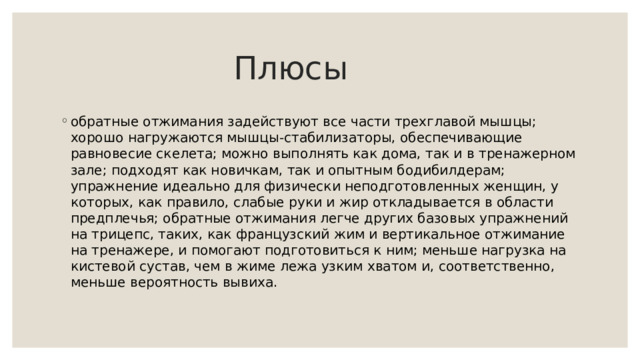  Плюсы обратные отжимания задействуют все части трехглавой мышцы; хорошо нагружаются мышцы-стабилизаторы, обеспечивающие равновесие скелета; можно выполнять как дома, так и в тренажерном зале; подходят как новичкам, так и опытным бодибилдерам; упражнение идеально для физически неподготовленных женщин, у которых, как правило, слабые руки и жир откладывается в области предплечья; обратные отжимания легче других базовых упражнений на трицепс, таких, как французский жим и вертикальное отжимание на тренажере, и помогают подготовиться к ним; меньше нагрузка на кистевой сустав, чем в жиме лежа узким хватом и, соответственно, меньше вероятность вывиха. 