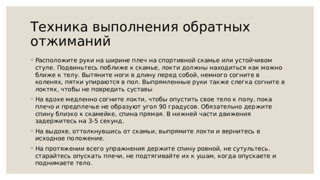  Техника выполнения обратных отжиманий   Расположите руки на ширине плеч на спортивной скамье или устойчивом стуле. Подвиньтесь поближе к скамье, локти должны находиться как можно ближе к телу. Вытяните ноги в длину перед собой, немного согните в коленях, пятки упираются в пол. Выпрямленные руки также слегка согните в локтях, чтобы не повредить суставы На вдохе медленно согните локти, чтобы опустить свое тело к полу, пока плечо и предплечье не образуют угол 90 градусов. Обязательно держите спину близко к скамейке, спина прямая. В нижней части движения задержитесь на 3-5 секунд. На выдохе, оттолкнувшись от скамьи, выпрямите локти и вернитесь в исходное положение. На протяжении всего упражнения держите спину ровной, не сутультесь. старайтесь опускать плечи, не подтягивайте их к ушам, когда опускаете и поднимаете тело. 