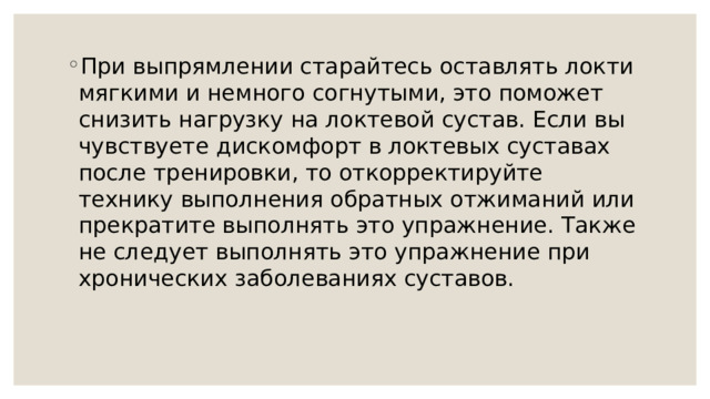 При выпрямлении старайтесь оставлять локти мягкими и немного согнутыми, это поможет снизить нагрузку на локтевой сустав. Если вы чувствуете дискомфорт в локтевых суставах после тренировки, то откорректируйте технику выполнения обратных отжиманий или прекратите выполнять это упражнение. Также не следует выполнять это упражнение при хронических заболеваниях суставов. 