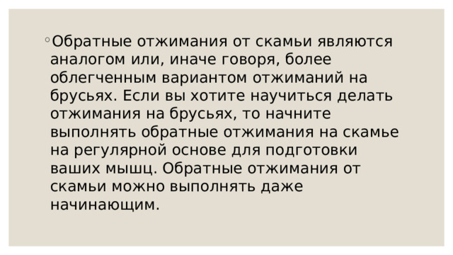Обратные отжимания от скамьи являются аналогом или, иначе говоря, более облегченным вариантом отжиманий на брусьях. Если вы хотите научиться делать отжимания на брусьях, то начните выполнять обратные отжимания на скамье на регулярной основе для подготовки ваших мышц. Обратные отжимания от скамьи можно выполнять даже начинающим. 
