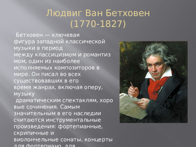 Людвиг Ван Бетховен  (1770-1827)    Бетховен — ключевая фигура западной классической музыки в период между классицизмом и романтизмом, один из наиболее исполняемых композиторов в мире. Он писал во всех существовавших в его время жанрах, включая оперу, музыку  драматическим спектаклям, хоровые сочинения. Самым значительным в его наследии считаются инструментальные произведения: фортепианные, скрипичные и виолончельные сонаты, концерты для фортепиано, для скрипки, квартеты, увертюры, симфонии. Творчество Бетховена оказало значительное воздействие на симфонизм XIX и XX веков. 