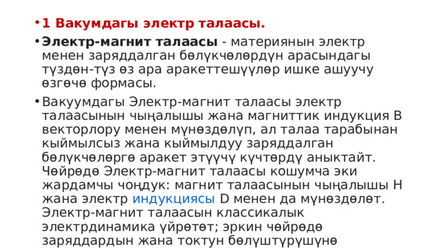 1 Вакумдагы электр талаасы. Электр-магнит талаасы  - материянын электр менен заряддалган бөлүкчөлөрдүн арасындагы түздөн-түз өз ара аракеттешүүлөр ишке ашуучу өзгөчө формасы. Вакуумдагы Электр-магнит талаасы электр талаасынын чыңалышы жана магниттик индукция В векторлору менен мүнөздөлүп, ал талаа тарабынан кыймылсыз жана кыймылдуу заряддалган бөлүкчөлөргө аракет этүүчү күчтөрдү аныктайт. Чөйрөдө Электр-магнит талаасы кошумча эки жардамчы чоңдук: магнит талаасынын чыңалышы Н жана электр  индукциясы  D менен да мүнөздөлөт. Электр-магнит талаасын классикалык электрдинамика үйрөтөт; эркин чөйрөдө заряддардын жана токтун бөлүштүрүшүнө байланышкан талааны аныктоого мүмкүндүк берүучү Максеелл тпеңдемелери менен жазылат.  
