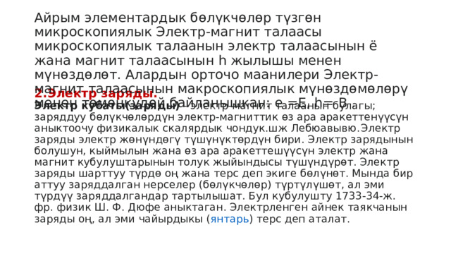 Айрым элементардык бөлүкчөлөр түзгөн микроскопиялык Электр-магнит талаасы микроскопиялык талаанын электр талаасынын ё жана магнит талаасынын h жылышы менен мүнөздөлөт. Алардын орточо маанилери Электр-магнит талаасынын макроскопиялык мүнөздөмөлөрү менен төмөнкүдөй байланышкан: e =Е, h= В . 2.Электр заряды.   Электр кубаты(заряды)  - электр-магнит талаанын булагы; заряддуу бөлүкчөлөрдүн электр-магниттик өз ара аракеттенүүсүн аныктоочу физикалык скалярдык чондук.шж Лебюавывю.  Электр заряды электр жөнүндөгү түшүнүктөрдүн бири. Электр зарядынын болушун, кыймылын жана өз ара аракеттешүүсүн электр жана магнит кубулуштарынын толук жыйындысы түшүндүрөт. Электр заряды шарттуу түрдө оң жана терс деп экиге бөлүнөт. Мында бир аттуу заряддалган нерселер (бөлүкчөлөр) түртүлүшөт, ал эми түрдүү заряддалгандар тартылышат. Бул кубулушту 1733-34-ж. фр. физик Ш. Ф. Дюфе аныктаган. Электрленген айнек таякчанын заряды оң, ал эми чайырдыкы ( янтарь ) терс деп аталат.  