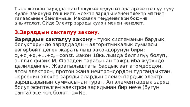 Тынч жаткан заряддалган бөлүкчөлөрдүн өз ара аракеттешүү күчү Кулон законуна баш ийет. Электр заряды менен электр магнит талаасынын байланышы Максвелл теңдемелери боюнча аныкталат. СИде Электр заряды кулон менен ченелет. 3.Заряддын сакталуу закону. Заряддын сакталуу закону  - туюк системанын бардык бөлүктөрүндө заряддардын алгоритмикалык суммасы өзгөрбөйт деген жаратылыш закондорунун бири: q 1 +q 2 +q 3 +...+q n =const. Закон 18кылымда белгилүү болуп, англис физик М. Фарадей тарабынан тажрыйба жүзүндө далилденген. Жаратылыштагы бардык зат атомдордон, атом электрон, протон жана нейтрондордон тургандыктан, нерсенин электр заряды алардын элементардык электр заряддарынын суммасынан турат. Ал элементардык заряд болуп эсептелген электрон зарядынан бир нече (бүтүн санга) эсе чоң болот: q=Ne.  