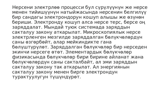 Нерсени электрлөө процесси бул сүрүлүүнүн же нерсе менен тийишүүнүн натыйжасында нерсенин белгилүү бир сандагы электрондорун кошуп алышы же өзүнөн бериши. Электронду кошуп алса нерсе терс, берсе оң заряддалат. Мындай туюк системада заряддын сакталуу закону аткарылат. Микроскопиялык нерсе электрленген мезгилде заряддалган бөлүкчөлөрдүн саны өзгөрбөйт, алар мейкиндикте гана бөлүштүрүлөт. 3аряддалган бөлүкчөлөр бир нерседен экинчи нерсеге өтөт. Элементардык бөлүкчөлөр физикасында бөлүкчөлөр бири бирине айланат жана бөлүкчөлөрдүн саны сакталбайт, ал эми заряддын сакталуу закону так аткарылат. Ал энергиянын сакталуу закону менен бирге электрондун турактуулугун түшүндүрөт. 