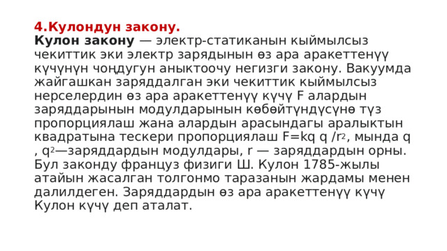 4.Кулондун закону.  Кулон закону  — электр-статиканын кыймылсыз чекиттик эки электр зарядынын өз ара аракеттенүү күчүнүн чоңдугун аныктоочу негизги закону. Вакуумда жайгашкан заряддалган эки чекиттик кыймылсыз нерселердин өз ара аракеттенүү күчү F алардын заряддарынын модулдарынын көбөйтүндүсүнө түз пропорциялаш жана алардын арасындагы аралыктын квадратына тескери пропорциялаш F=kq q /r 2 , мында q , q 2 —заряддардын модулдары, r — заряддардын орны. Бул законду француз физиги Ш. Кулон 1785-жылы атайын жасалган толгонмо таразанын жардамы менен далилдеген. Заряддардын өз ара аракеттенүү күчү Кулон күчү деп аталат. 