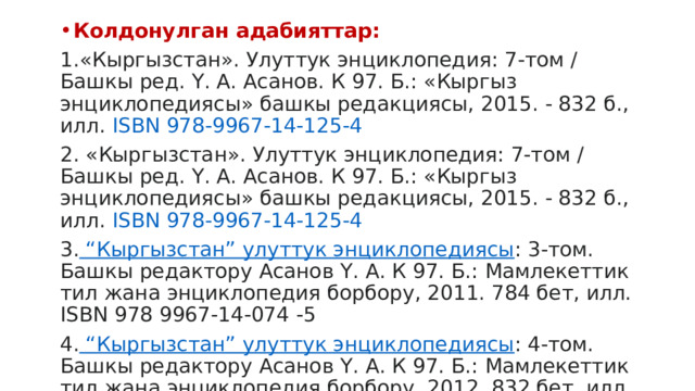 Колдонулган адабияттар: 1.«Кыргызстан». Улуттук энциклопедия: 7-том / Башкы ред. Ү. А. Асанов. К 97. Б.: «Кыргыз энциклопедиясы» башкы редакциясы, 2015. - 832 б., илл.  ISBN 978-9967-14-125-4 2. «Кыргызстан». Улуттук энциклопедия: 7-том / Башкы ред. Ү. А. Асанов. К 97. Б.: «Кыргыз энциклопедиясы» башкы редакциясы, 2015. - 832 б., илл.  ISBN 978-9967-14-125-4 3. “Кыргызстан” улуттук энциклопедиясы : 3-том. Башкы редактору Асанов Ү. А. К 97. Б.: Мамлекеттик тил жана энциклопедия борбору, 2011. 784 бет, илл. ISBN 978 9967-14-074 -5 4. “Кыргызстан” улуттук энциклопедиясы : 4-том. Башкы редактору Асанов Ү. А. К 97. Б.: Мамлекеттик тил жана энциклопедия борбору, 2012. 832 бет, илл. ISBN 978 9967-14-104 -9 